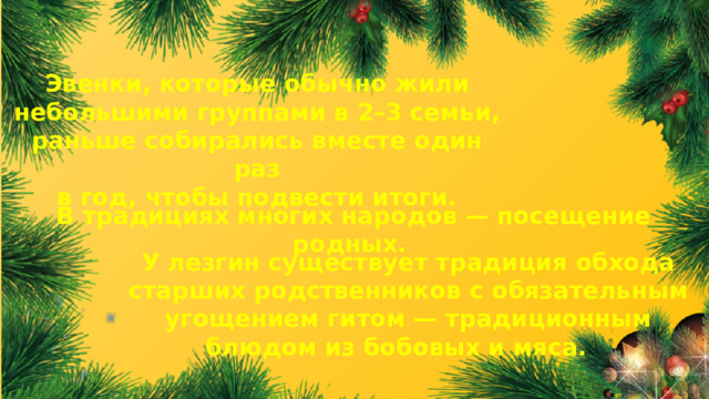 Эвенки, которые обычно жили небольшими группами в 2–3 семьи, раньше собирались вместе один раз в год, чтобы подвести итоги. В традициях многих народов — посещение родных. У лезгин существует традиция обхода старших родственников с обязательным угощением гитом — традиционным блюдом из бобовых и мяса.  