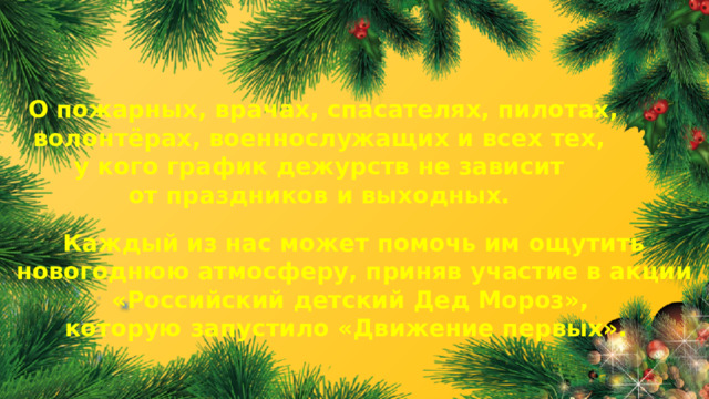 О пожарных, врачах, спасателях, пилотах, волонтёрах, военнослужащих и всех тех, у кого график дежурств не зависит от праздников и выходных. Каждый из нас может помочь им ощутить новогоднюю атмосферу, приняв участие в акции «Российский детский Дед Мороз», которую запустило «Движение первых». 