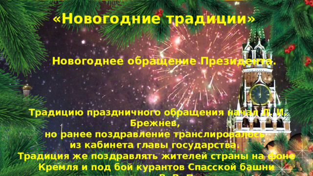 «Новогодние традиции» Новогоднее обращение Президента.  Традицию праздничного обращения начал Л. И. Брежнев, но ранее поздравление транслировалось из кабинета главы государства. Традиция же поздравлять жителей страны на фоне Кремля и под бой курантов Спасской башни принадлежит В. В. Путину.  