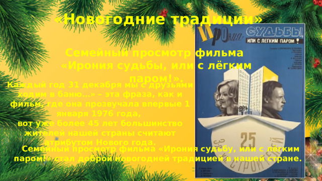 «Новогодние традиции» Семейный просмотр фильма «Ирония судьбы, или с лёгким паром!». Каждый год 31 декабря мы с друзьями ходим в баню…» – эта фраза, как и фильм, где она прозвучала впервые 1 января 1976 года, вот уже более 45 лет большинство жителей нашей страны считают атрибутом Нового года. Семейный просмотр фильма «Ирония судьбу, или с лёгким паром!» стал доброй новогодней традицией в нашей стране.  