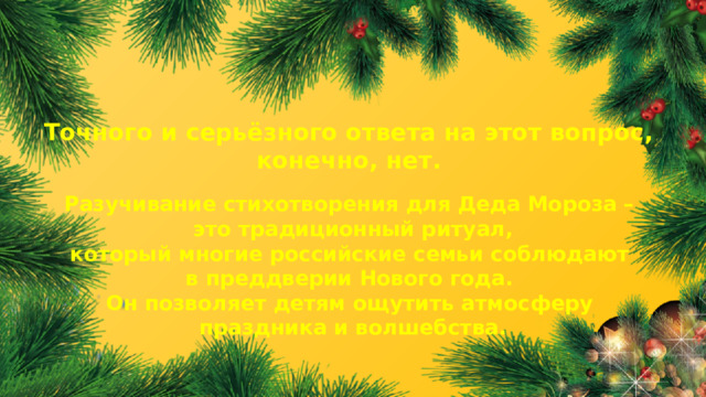 Точного и серьёзного ответа на этот вопрос, конечно, нет. Разучивание стихотворения для Деда Мороза – это традиционный ритуал, который многие российские семьи соблюдают в преддверии Нового года. Он позволяет детям ощутить атмосферу праздника и волшебства.  