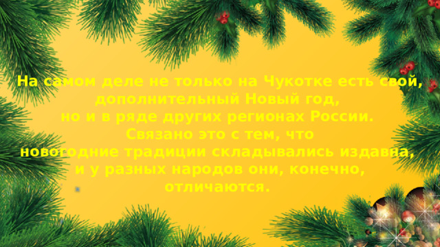 На самом деле не только на Чукотке есть свой, дополнительный Новый год, но и в ряде других регионах России. Связано это с тем, что новогодние традиции складывались издавна, и у разных народов они, конечно, отличаются.  