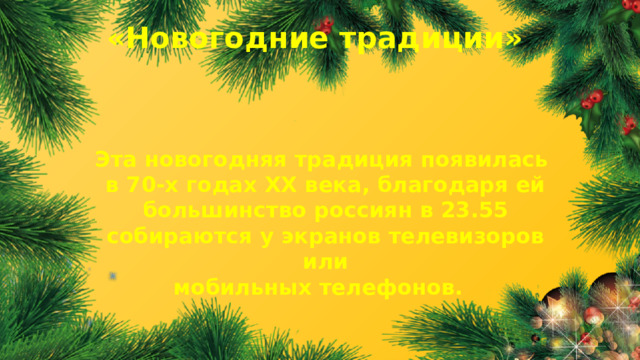 «Новогодние традиции» Эта новогодняя традиция появилась в 70-х годах XX века, благодаря ей большинство россиян в 23.55 собираются у экранов телевизоров или мобильных телефонов.  