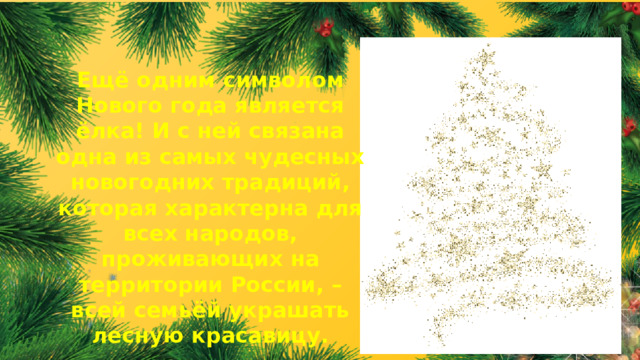 Ещё одним символом Нового года является ёлка! И с ней связана одна из самых чудесных новогодних традиций, которая характерна для всех народов, проживающих на территории России, – всей семьёй украшать лесную красавицу.  
