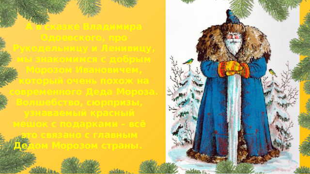 А в сказке Владимира Одоевского, про Рукодельницу и Ленивицу, мы знакомимся с добрым Морозом Ивановичем, который очень похож на современного Деда Мороза. Волшебство, сюрпризы, узнаваемый красный мешок с подарками – всё это связано с главным Дедом Морозом страны. 