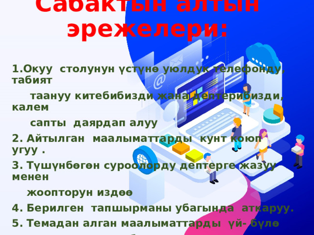 Сабактын алтын эрежелери:   1.Окуу столунун үстүнѳ уюлдук телефонду, табият  таануу китебибизди жана дептерибизди, калем  сапты даярдап алуу 2. Айтылган маалыматтарды кунт коюп угуу . 3. Түшүнбѳгѳн суроолорду дептерге жазуу менен  жоопторун издѳѳ 4. Берилген тапшырманы убагында аткаруу. 5. Темадан алган маалыматтарды үй- бүлѳ  мүчѳлѳрү менен бѳлүшүү 