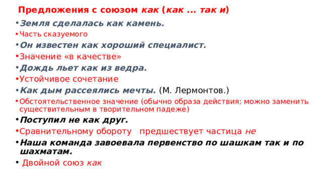 Предложения с союзом как ( как ... так и ) Сосна, как дерево смолистое, с трудом поддается гниению . (К. Аксаков.) Оборот с причинным значением Герасим , как лев , выступал сильно и бодро. (И. Тургенев.) Значение «подобно» Сегодня, как и вчера, весь день солнце. Как ходит в обороты как и, как всегда Это был не кто иной, как наш бочар Вавила.  Сочетание не кто иной, как ( не что иное, как ) Герасим вырос немой и могучий, как дерево растет на плодородной почве. (И. Тургенев.) Присоединяет придаточное предложение 