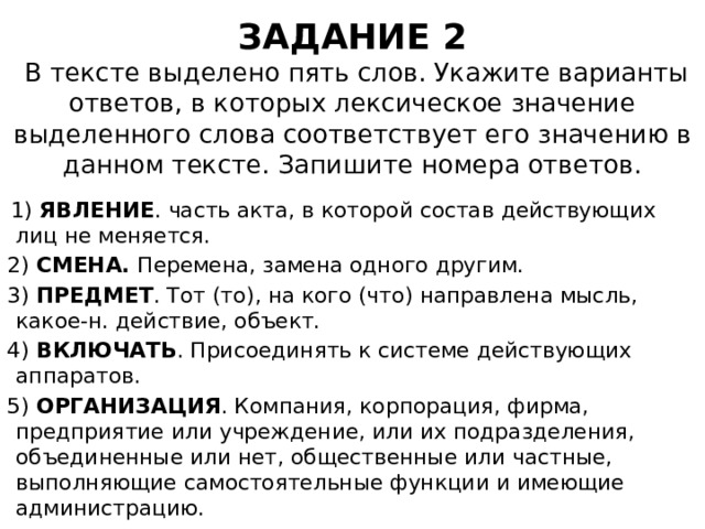 ЗАДАНИЕ 2  В тексте выделено пять слов. Укажите варианты ответов, в которых лексическое значение выделенного слова соответствует его значению в данном тексте. Запишите номера ответов.  1)  ЯВЛЕНИЕ . часть акта, в которой состав действующих лиц не меняется. 2)  СМЕНА.  Перемена, замена одного другим.  3)  ПРЕДМЕТ . Тот (то), на кого (что) направлена мысль, какое-н. действие, объект. 4)  ВКЛЮЧАТЬ . Присоединять к системе действующих аппаратов. 5)  ОРГАНИЗАЦИЯ . Компания, корпорация, фирма, предприятие или учреждение, или их подразделения, объединенные или нет, общественные или частные, выполняющие самостоятельные функции и имеющие администрацию. 