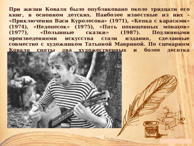 При жизни Коваля было опубликовано около тридцати его книг, в основном детских. Наиболее известные из них – «Приключения Васи Куролесова» (1971), «Кепка с карасями» (1974), «Недопесок» (1975), «Пять похищенных монахов» (1977), «Полынные сказки» (1987). Подлинными произведениями искусства стали издания, сделанные совместно с художником Татьяной Мавриной. По сценариям Коваля сняты два художественных и более десятка анимационных фильмов. 