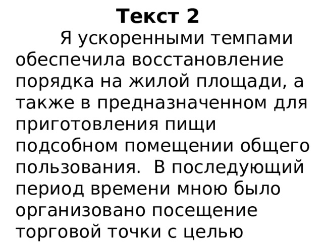 Текст 2  Я ускоренными темпами обеспечила восстановление порядка на жилой площади, а также в предназначенном для приготовления пищи подсобном помещении общего пользования. В последующий период времени мною было организовано посещение торговой точки с целью приобретения необходимых продовольственных товаров. 