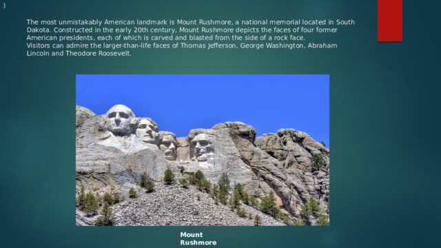 ]  The most unmistakably American landmark is Mount Rushmore, a national memorial located in South Dakota. Constructed in the early 20th century, Mount Rushmore depicts the faces of four former American presidents, each of which is carved and blasted from the side of a rock face.  Visitors can admire the larger-than-life faces of Thomas Jefferson, George Washington, Abraham Lincoln and Theodore Roosevelt. Mount Rushmore 