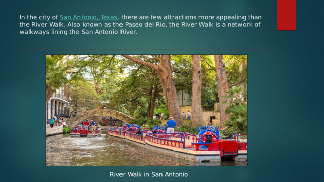 In the city of San Antonio, Texas , there are few attractions more appealing than the River Walk. Also known as the Paseo del Rio, the River Walk is a network of walkways lining the San Antonio River. River Walk in San Antonio 