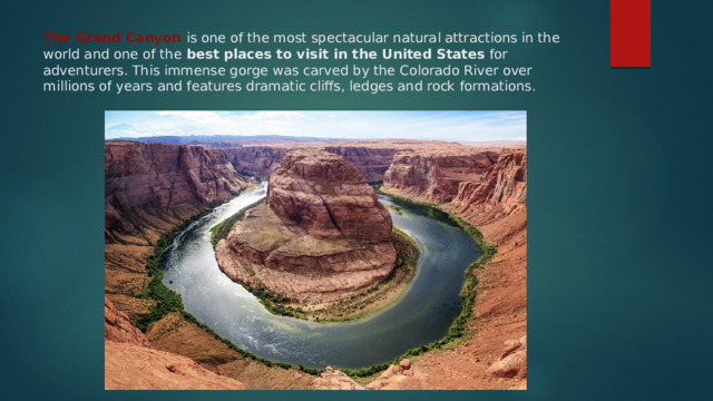 The Grand Canyon is one of the most spectacular natural attractions in the world and one of the best places to visit in the United States for adventurers. This immense gorge was carved by the Colorado River over millions of years and features dramatic cliffs, ledges and rock formations. 