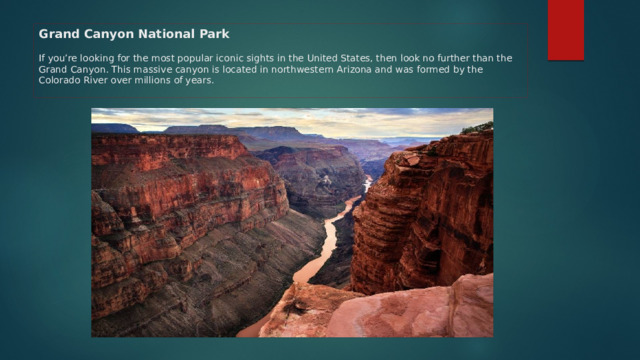 Grand Canyon National Park   If you’re looking for the most popular iconic sights in the United States, then look no further than the Grand Canyon. This massive canyon is located in northwestern Arizona and was formed by the Colorado River over millions of years.   