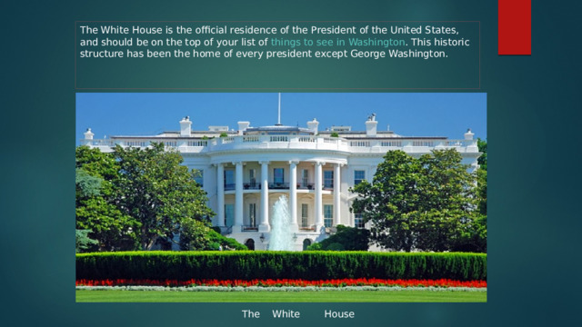 The White House is the official residence of the President of the United States, and should be on the top of your list of  things to see in Washington . This historic structure has been the home of every president except George Washington. The White House 