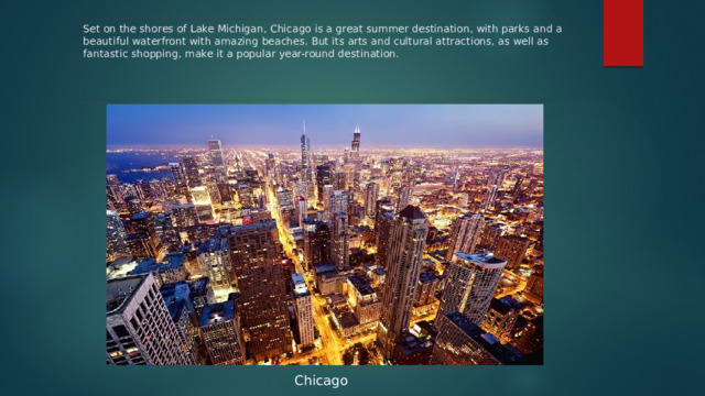 Set on the shores of Lake Michigan, Chicago is a great summer destination, with parks and a beautiful waterfront with amazing beaches. But its arts and cultural attractions, as well as fantastic shopping, make it a popular year-round destination. Chicago 