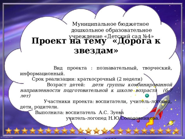 Муниципальное бюджетное дошкольное образовательное учреждение «Детский сад №4» Проект на тему «Дорога к звездам»   Вид проекта : познавательный, творческий, информационный.  Срок реализации: краткосрочный (2 недели)  Возраст детей: дети группы комбинированной направленности подготовительной к школе возраста (6-7 лет)  Участники проекта: воспитатели, учитель-логопед, дети, родители.  Выполнила: воспитатель А.С. Зуева  учитель-логопед Н.Ю.Солодовникова. р.п. Ардатов 2022г 