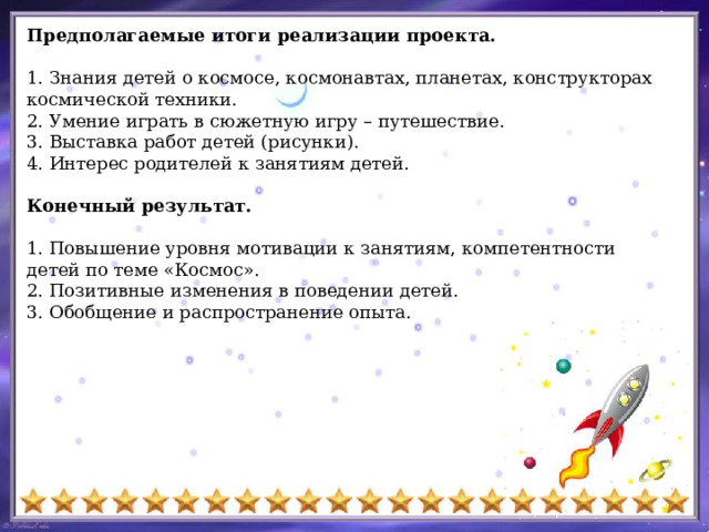 Предполагаемые итоги реализации проекта. 1. Знания детей о космосе, космонавтах, планетах, конструкторах космической техники. 2. Умение играть в сюжетную игру – путешествие. 3. Выставка работ детей (рисунки). 4. Интерес родителей к занятиям детей. Конечный результат. 1. Повышение уровня мотивации к занятиям, компетентности детей по теме «Космос». 2. Позитивные изменения в поведении детей. 3. Обобщение и распространение опыта. 