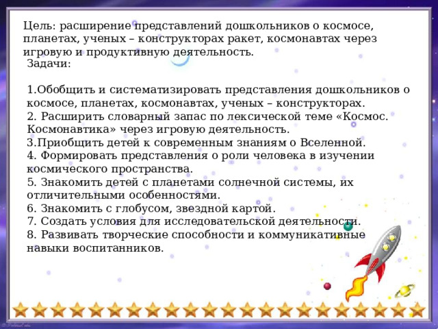 Цель: расширение представлений дошкольников о космосе, планетах, ученых – конструкторах ракет, космонавтах через игровую и продуктивную деятельность.   Задачи: 1.Обобщить и систематизировать представления дошкольников о космосе, планетах, космонавтах, ученых – конструкторах.  2. Расширить словарный запас по лексической теме «Космос. Космонавтика» через игровую деятельность.  3.Приобщить детей к современным знаниям о Вселенной. 4. Формировать представления о роли человека в изучении космического пространства. 5. Знакомить детей с планетами солнечной системы, их отличительными особенностями. 6. Знакомить с глобусом, звездной картой. 7. Создать условия для исследовательской деятельности. 8. Развивать творческие способности и коммуникативные навыки воспитанников. 