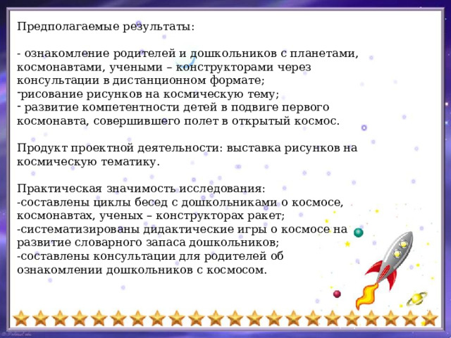 Предполагаемые результаты: - ознакомление родителей и дошкольников с планетами, космонавтами, учеными – конструкторами через консультации в дистанционном формате; рисование рисунков на космическую тему;  развитие компетентности детей в подвиге первого космонавта, совершившего полет в открытый космос. Продукт проектной деятельности: выставка рисунков на космическую тематику. Практическая значимость исследования: -составлены циклы бесед с дошкольниками о космосе, космонавтах, ученых – конструкторах ракет; -систематизированы дидактические игры о космосе на развитие словарного запаса дошкольников; -составлены консультации для родителей об ознакомлении дошкольников с космосом. 