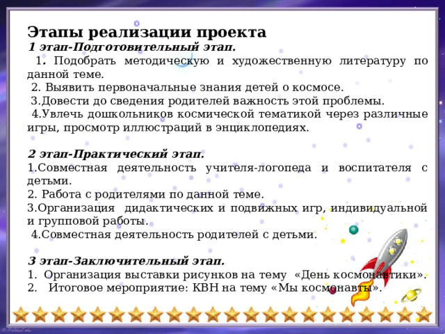 Этапы реализации проекта 1 этап-Подготовительный этап.  1 . Подобрать методическую и художественную литературу по данной теме.  2. Выявить первоначальные знания детей о космосе.  3.Довести до сведения родителей важность этой проблемы.  4.Увлечь дошкольников космической тематикой через различные игры, просмотр иллюстраций в энциклопедиях.  2 этап-Практический этап. 1.Совместная деятельность учителя-логопеда и воспитателя с детьми. 2. Работа с родителями по данной теме. 3.Организация дидактических и подвижных игр, индивидуальной и групповой работы.  4.Совместная деятельность родителей с детьми.  3 этап-Заключительный этап. Организация выставки рисунков на тему «День космонавтики». 2. Итоговое мероприятие: КВН на тему «Мы космонавты». 