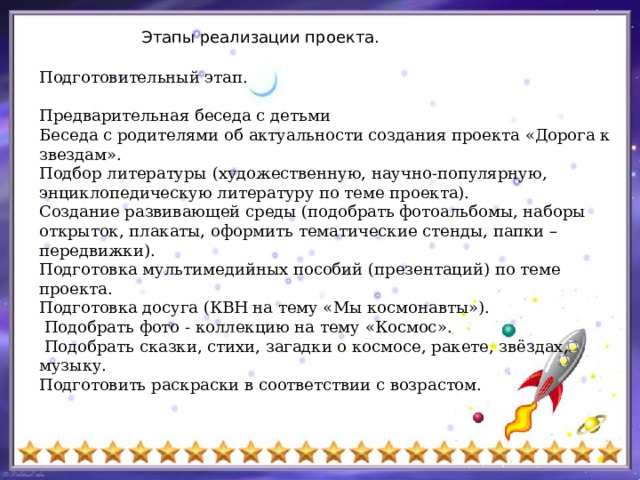 Этапы реализации проекта. Подготовительный этап. Предварительная беседа с детьми Беседа с родителями об актуальности создания проекта «Дорога к звездам». Подбор литературы (художественную, научно-популярную, энциклопедическую литературу по теме проекта). Создание развивающей среды (подобрать фотоальбомы, наборы открыток, плакаты, оформить тематические стенды, папки – передвижки). Подготовка мультимедийных пособий (презентаций) по теме проекта. Подготовка досуга (КВН на тему «Мы космонавты»).  Подобрать фото - коллекцию на тему «Космос».  Подобрать сказки, стихи, загадки о космосе, ракете, звёздах, музыку. Подготовить раскраски в соответствии с возрастом. 