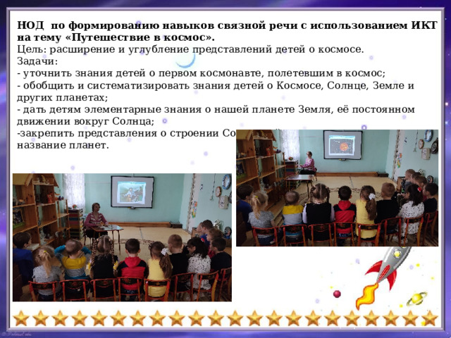 НОД по формированию навыков связной речи с использованием ИКТ на тему «Путешествие в космос». Цель: расширение и углубление представлений детей о космосе. Задачи: - уточнить знания детей о первом космонавте, полетевшим в космос; - обобщить и систематизировать знания детей о Космосе, Солнце, Земле и других планетах; - дать детям элементарные знания о нашей планете Земля, её постоянном движении вокруг Солнца; -закрепить представления о строении Солнечной системы, повторить название планет. 