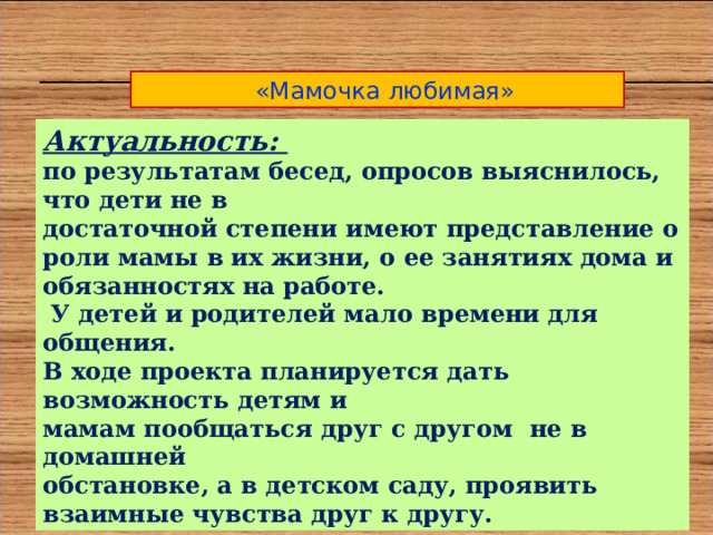  «Мамочка любимая» Актуальность: по результатам бесед, опросов выяснилось, что дети не в достаточной степени имеют представление о роли мамы в их жизни, о ее занятиях дома и обязанностях на работе.  У детей и родителей мало времени для общения. В ходе проекта планируется дать возможность детям и мамам пообщаться друг с другом не в домашней обстановке, а в детском саду, проявить взаимные чувства друг к другу. 