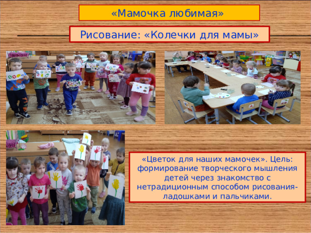 «Мамочка любимая» Рисование: «Колечки для мамы» «Цветок для наших мамочек». Цель: формирование творческого мышления детей через знакомство с нетрадиционным способом рисования- ладошками и пальчиками. 