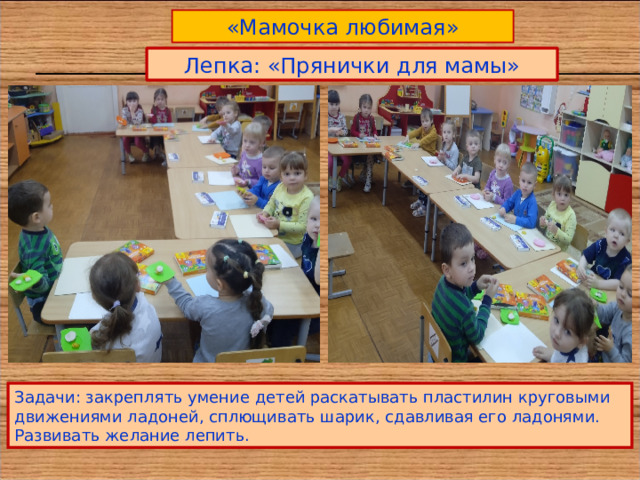 «Мамочка любимая» Лепка: «Прянички для мамы» Задачи: закреплять умение детей раскатывать пластилин круговыми движениями ладоней, сплющивать шарик, сдавливая его ладонями. Развивать желание лепить. 