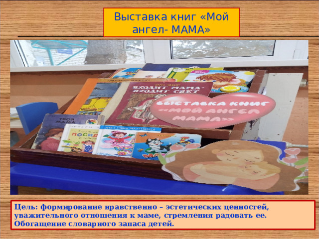Выставка книг «Мой ангел- МАМА» Цель: формирование нравственно – эстетических ценностей, уважительного отношения к маме, стремления радовать ее. Обогащение словарного запаса детей. 