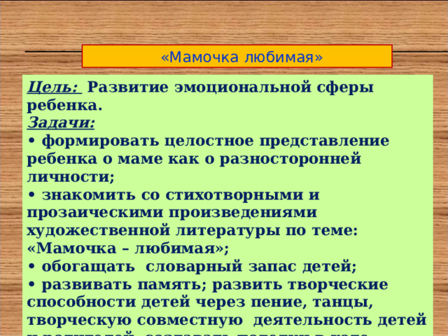  «Мамочка любимая» Цель: Развитие эмоциональной сферы ребенка. Задачи: • формировать целостное представление ребенка о маме как о разносторонней личности; • знакомить со стихотворными и прозаическими произведениями художественной литературы по теме: «Мамочка – любимая»; • обогащать словарный запас детей; • развивать память; развить творческие способности детей через пение, танцы, творческую совместную деятельность детей и родителей, создавать поделки в ходе проекта; • воспитывать любовь и уважение к мамам, бабушкам. 
