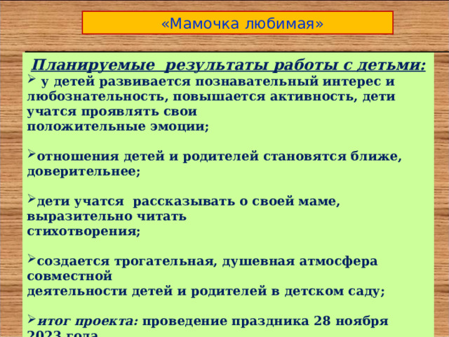  «Мамочка любимая» Планируемые результаты работы с детьми:  у детей развивается познавательный интерес и любознательность, повышается активность, дети учатся проявлять свои положительные эмоции;  отношения детей и родителей становятся ближе, доверительнее;  дети учатся рассказывать о своей маме, выразительно читать стихотворения;  создается трогательная, душевная атмосфера совместной деятельности детей и родителей в детском саду;  итог проекта: проведение праздника 28 ноября 2023 года. Тема: «Мамочка любимая моя». Цель праздника: создание у детей праздничного настроения,  воспитание доброго, нежного отношения к маме, бабушке, женщине.  