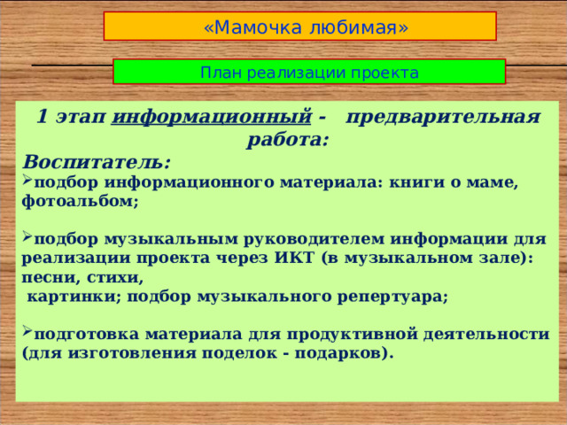  «Мамочка любимая» План реализации проекта 1 этап информационный - предварительная работа: Воспитатель: подбор информационного материала: книги о маме, фотоальбом;  подбор музыкальным руководителем информации для реализации проекта через ИКТ (в музыкальном зале): песни, стихи,  картинки; подбор музыкального репертуара;  подготовка материала для продуктивной деятельности (для изготовления поделок - подарков).   