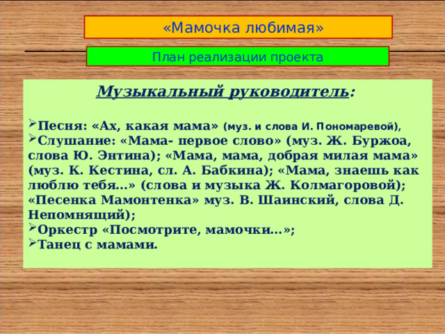  «Мамочка любимая» План реализации проекта Музыкальный руководитель :  Песня: « Ах, какая мама » (муз. и слова И. Пономаревой) , Слушание: «Мама- первое слово» (муз. Ж. Буржоа, слова Ю. Энтина); «Мама, мама, добрая милая мама» (муз. К. Кестина, сл. А. Бабкина); «Мама, знаешь как люблю тебя…» (слова и музыка Ж. Колмагоровой); «Песенка Мамонтенка» муз. В. Шаинский, слова Д. Непомнящий); Оркестр «Посмотрите, мамочки…»; Танец с мамами.  