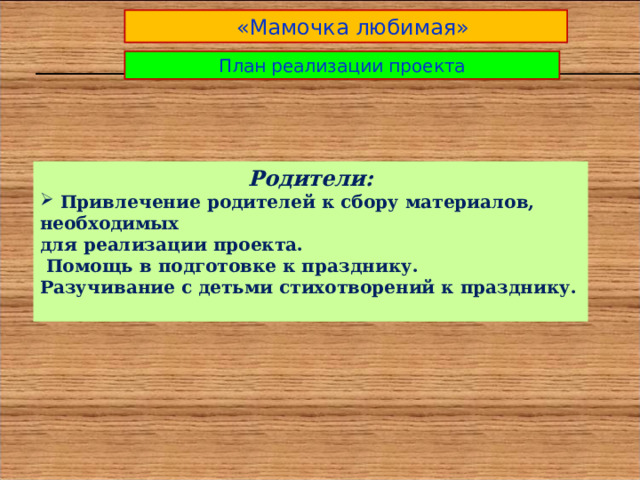  «Мамочка любимая» План реализации проекта Родители:  Привлечение родителей к сбору материалов, необходимых для реализации проекта.  Помощь в подготовке к празднику. Разучивание с детьми стихотворений к празднику.  