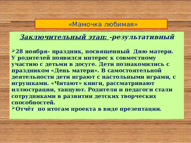  «Мамочка любимая» Заключительный этап: -результативный  28 ноября– праздник, посвященный Дню матери. У родителей появился интерес к совместному участию с детьми в досуге. Дети познакомились с праздником «День матери». В самостоятельной деятельности дети играют с настольными играми, с игрушками. «Читают» книги, рассматривают иллюстрации, танцуют. Родители и педагоги стали сотрудниками в развитии детских творческих способностей. Отчёт по итогам проекта в виде презентации.  