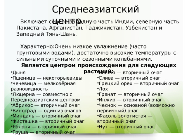 Среднеазиатский центр  Включает северо-западную часть Индии, северную часть Пакистана, Афганистан, Таджикистан, Узбекистан и Западный Тянь-Шань.  Характерно:Очень низкое увлажнение (часто грунтовыми водами), достаточно высокие температуры с сильными суточными и сезонными колебаниями.  Является центром происхождения для следующих растений: Дыня  Пшеница  — некоторыевиды Чечевица  — мелкозёрная разновидность Люцерна  — совместно с Переднеазиатским центром Абрикос  — вторичный очаг Виноград  — один из очагов Миндаль  — вторичный очаг Фисташка  — вторичный очаг Яблоня  — вторичный очаг Груша  — вторичный очаг Вишня  — вторичный очаг Слива  — вторичный очаг Грецкий орех  — вторичный очаг Лох  Гранат  — вторичный очаг Инжир  — вторичный очаг Чеснок  — основной (возможно первичный) очаг Фасоль золотистая  — вторичный очаг Нут  — вторичный очаг 