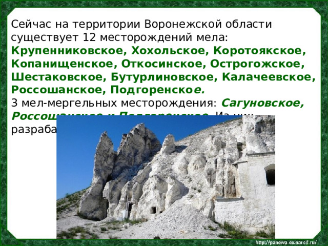 Сейчас на территории Воронежской области существует 12 месторождений мела: Крупенниковское, Хохольское, Коротоякское, Копанищенское, Откосинское, Острогожское, Шестаковское, Бутурлиновское, Калачеевское, Россошанское, Подгоренско е. 3 мел-мергельных месторождения: Сагуновское, Россошанское и Подгоренское. Из них разрабатывается 7 месторождений. 