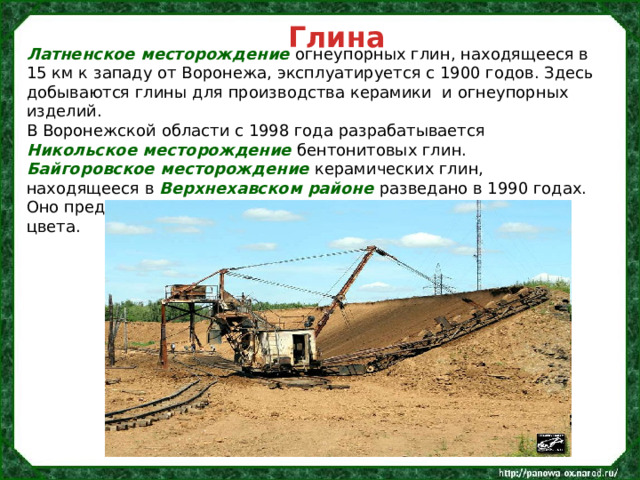 Глина Латненское месторождение огнеупорных глин, находящееся в 15 км к западу от Воронежа, эксплуатируется с 1900 годов. Здесь добываются глины для производства керамики  и огнеупорных изделий. В Воронежской области с 1998 года разрабатывается Никольское месторождение бентонитовых глин. Байгоровское месторождение керамических глин, находящееся в Верхнехавском районе разведано в 1990 годах. Оно представляет собой пойменные глины бледно-зеленого цвета. 