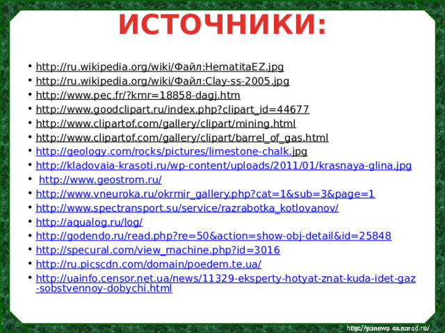 ИСТОЧНИКИ: http://ru.wikipedia.org/wiki/Файл:HematitaEZ.jpg  http://ru.wikipedia.org/wiki/Файл:Clay-ss-2005.jpg  http://www.pec.fr/?kmr=18858-dagj.htm  http://www.goodclipart.ru/index.php?clipart_id=44677  http://www.clipartof.com/gallery/clipart/mining.html  http://www.clipartof.com/gallery/clipart/barrel_of_gas.html  http :// geology . com / rocks / pictures / limestone - chalk . jpg  http :// kladovaia - krasoti . ru / wp - content / uploads /2011/01/ krasnaya - glina . jpg  http://www.geostrom.ru/ http://www.vneuroka.ru/okrmir_gallery.php?cat=1&sub=3&page=1 http://www.spectransport.su/service/razrabotka_kotlovanov/ http://aqualog.ru/log/ http://godendo.ru/read.php?re=50&action=show-obj-detail&id=25848 http://specural.com/view_machine.php?id=3016 http://ru.picscdn.com/domain/poedem.te.ua/ http://uainfo.censor.net.ua/news/11329-eksperty-hotyat-znat-kuda-idet-gaz-sobstvennoy-dobychi.html 