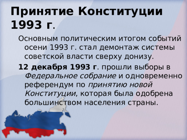 Принятие Конституции 1993 г . Основным политическим итогом событий осени 1993 г. стал демонтаж системы советской власти сверху донизу. 12 декабря 1993 г . прошли выборы в Федеральное собрание и одновременно референдум по принятию новой Конституции , которая была одобрена большинством населения страны. 