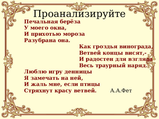 Проанализируйте Печальная берёза  У моего окна,  И прихотью мороза  Разубрана она.   Как гроздья винограда,   Ветвей концы висят,-   И радостен для взгляда   Весь траурный наряд.  Люблю игру денницы  Я замечать на ней,  И жаль мне, если птицы  Стряхнут красу ветвей.  А.А.Фет 