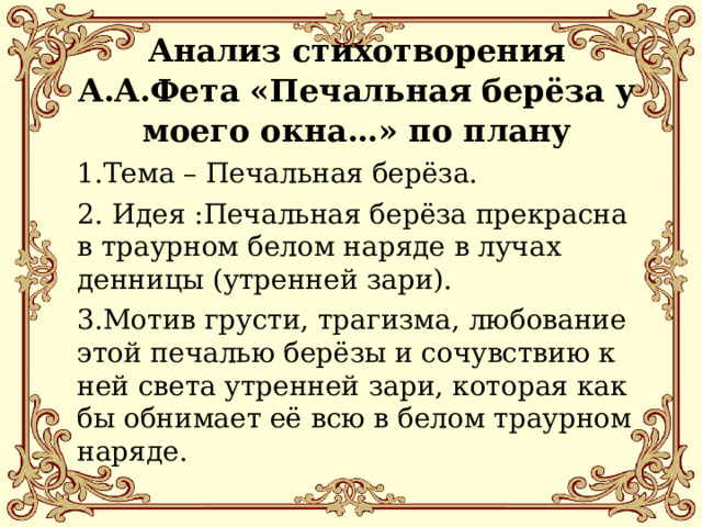 Анализ стихотворения А.А.Фета «Печальная берёза у моего окна…» по плану 1.Тема – Печальная берёза. 2. Идея :Печальная берёза прекрасна в траурном белом наряде в лучах денницы (утренней зари). 3.Мотив грусти, трагизма, любование этой печалью берёзы и сочувствию к ней света утренней зари, которая как бы обнимает её всю в белом траурном наряде. 