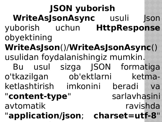 JSON yuborish  WriteAsJsonAsync usuli Json yuborish uchun HttpResponse obyektining WriteAsJson ()/ WriteAsJsonAsync () usulidan foydalanishingiz mumkin.  Bu usul sizga JSON formatiga o'tkazilgan ob'ektlarni ketma-ketlashtirish imkonini beradi va 