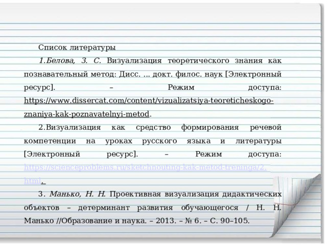 Список литературы Белова, З. С. Визуализация теоретического знания как познавательный метод: Дисс. ... докт. филос. наук [Электронный ресурс]. – Режим доступа: https://www.dissercat.com/content/vizualizatsiya-teoreticheskogo-znaniya-kak-poznavatelnyi-metod . Визуализация как средство формирования речевой компетенции на уроках русского языка и литературы [Электронный ресурс]. – Режим доступа: https://scienceproblems.ru/sketchnouting-kak-metod-treninga/2 . html .  3 . Манько, Н. Н. Проективная визуализация дидактических объектов – детерминант развития обучающегося / Н. Н. Манько //Образование и наука. – 2013. – № 6. – С. 90–105. 