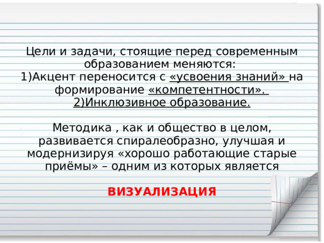 Цели и задачи, стоящие перед современным образованием меняются:  1)Акцент переносится с «усвоения знаний» на формирование «компетентности».  2)Инклюзивное образование.   Методика , как и общество в целом, развивается спиралеобразно, улучшая и модернизируя «хорошо работающие старые приёмы» – одним из которых является   ВИЗУАЛИЗАЦИЯ 