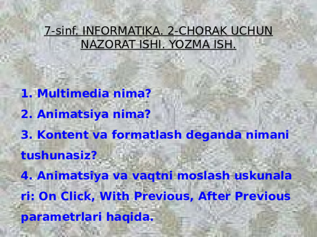 7-sinf. INFORMATIKA. 2-CHORAK UCHUN NAZORAT ISHI. YOZMA ISH. 1. Multimedia nima?  2. Animatsiya nima?  3. Kontent va formatlash deganda nimani tushunasiz?  4. Animatsiya va vaqtni moslash uskunalari: On Click, With Previous, After Previous parametrlari haqida. 