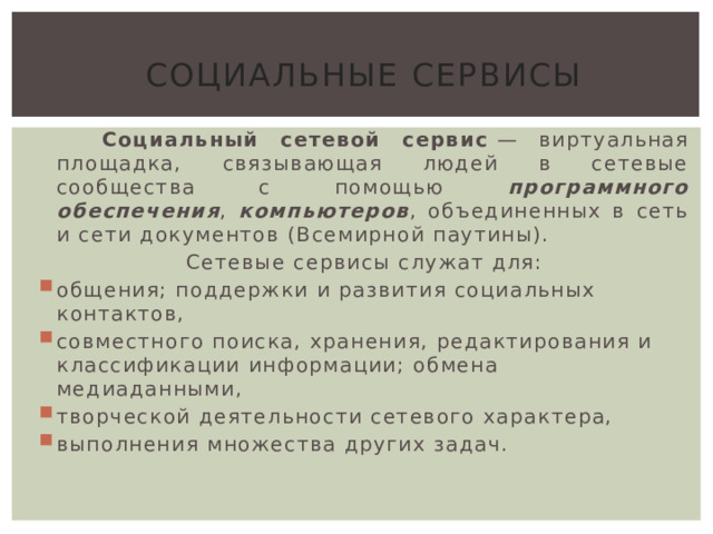 Социальные сервисы  Социальный сетевой сервис  — виртуальная площадка, связывающая людей в сетевые сообщества с помощью программного обеспечения , компьютеров , объединенных в сеть и сети документов (Всемирной паутины). Сетевые сервисы служат для: общения; поддержки и развития социальных контактов, совместного поиска, хранения, редактирования и классификации информации; обмена медиаданными, творческой деятельности сетевого характера, выполнения множества других задач. 