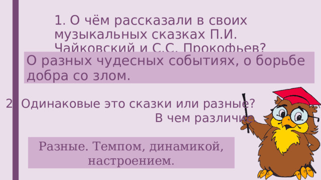 1 . О чём рассказали в своих музыкальных сказках П.И. Чайковский и С.С. Прокофьев? О разных чудесных событиях, о борьбе добра со злом. 2. Одинаковые это сказки или разные? В чем различие.   Разные. Темпом, динамикой, настроением . 